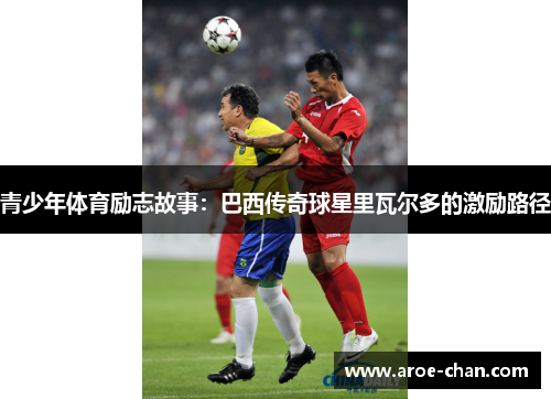 青少年体育励志故事：巴西传奇球星里瓦尔多的激励路径