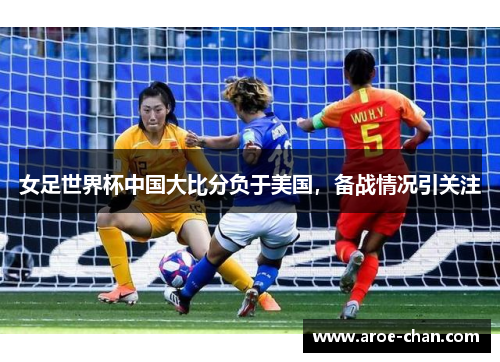女足世界杯中国大比分负于美国，备战情况引关注